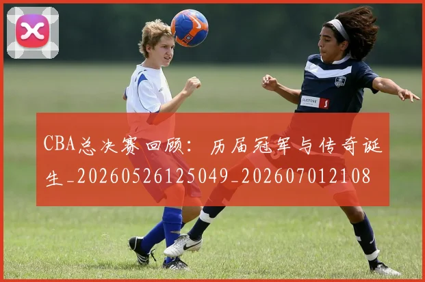 CBA总决赛回顾：历届冠军与传奇诞生_20260526125049_20260701210804