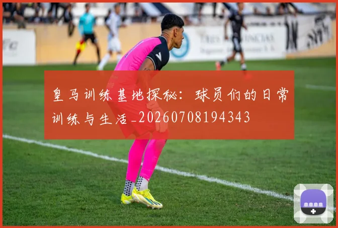 皇马训练基地探秘：球员们的日常训练与生活_20260708194343