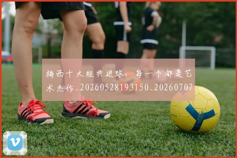 梅西十大经典进球，每一个都是艺术杰作_20260528193150_20260707022946