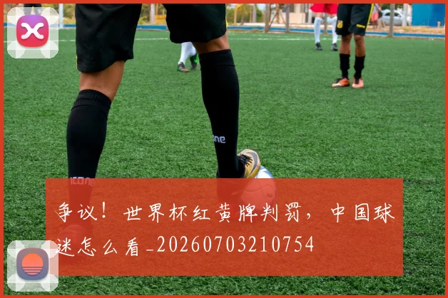 争议！世界杯红黄牌判罚，中国球迷怎么看_20260703210754