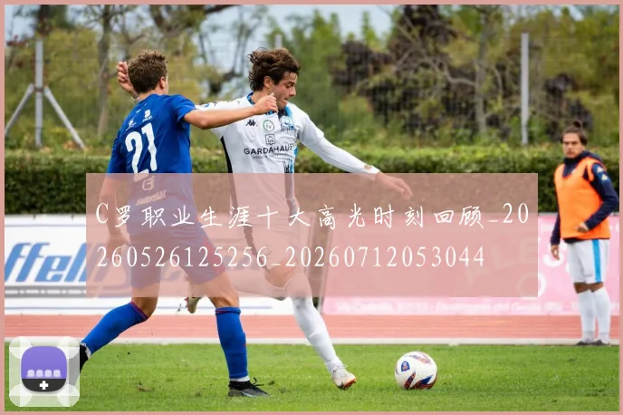 C罗职业生涯十大高光时刻回顾_20260526125256_20260712053044