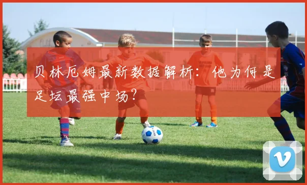 贝林厄姆最新数据解析：他为何是足坛最强中场？