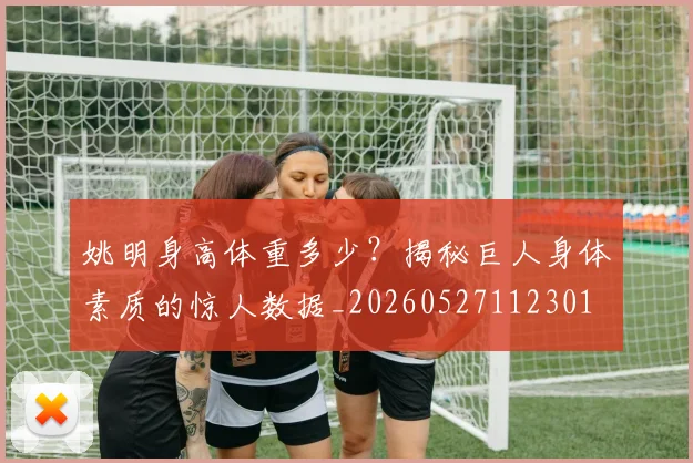 姚明身高体重多少？揭秘巨人身体素质的惊人数据_20260527112301