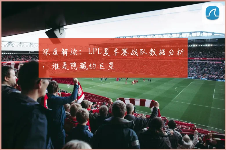 深度解读：LPL夏季赛战队数据分析，谁是隐藏的巨星