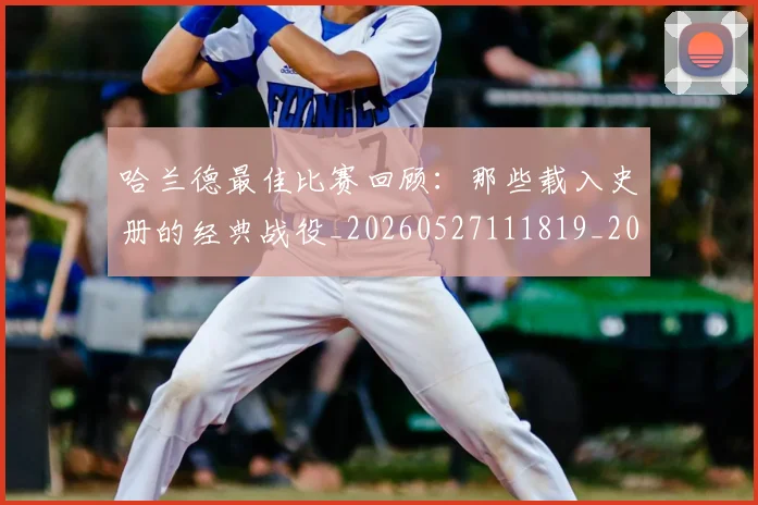 哈兰德最佳比赛回顾：那些载入史册的经典战役_20260527111819_20260703222215