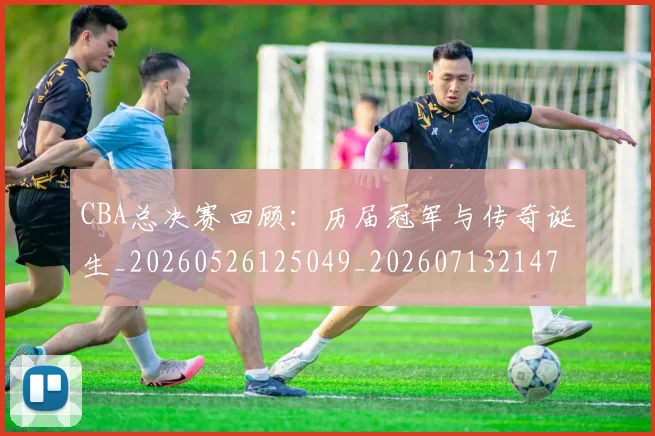 CBA总决赛回顾：历届冠军与传奇诞生_20260526125049_20260713214729