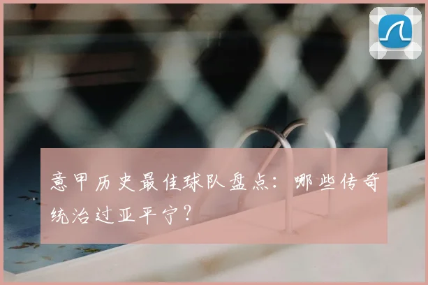 意甲历史最佳球队盘点：哪些传奇统治过亚平宁？