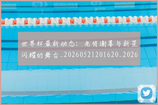 世界杯最新动态：老将谢幕与新星闪耀的舞台_20260521201620_20260715191419
