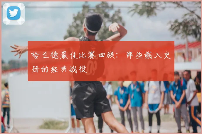 哈兰德最佳比赛回顾：那些载入史册的经典战役