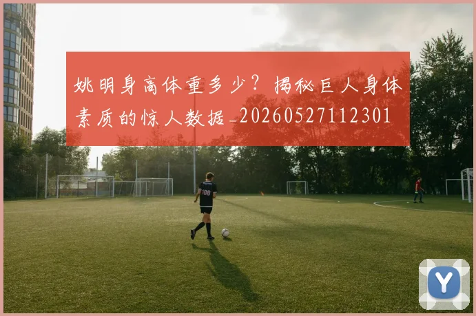 姚明身高体重多少？揭秘巨人身体素质的惊人数据_20260527112301
