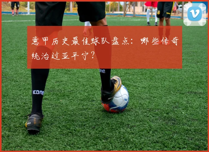 意甲历史最佳球队盘点：哪些传奇统治过亚平宁？