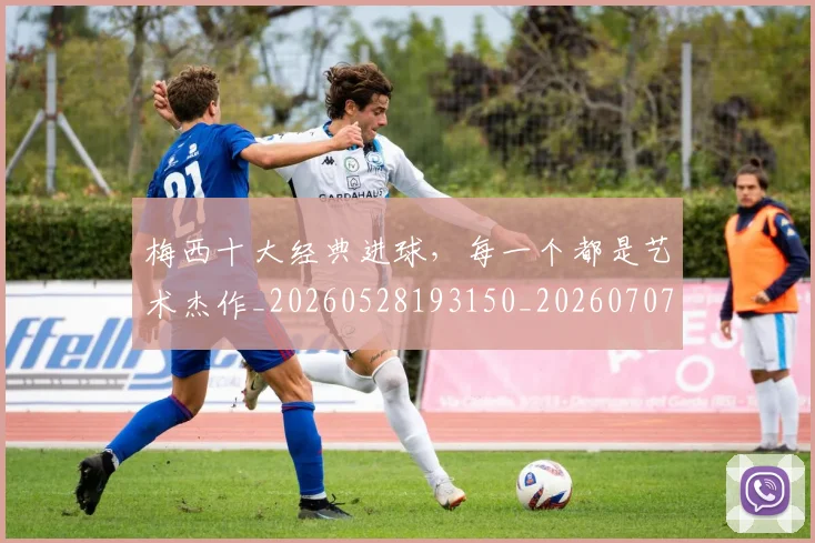 梅西十大经典进球，每一个都是艺术杰作_20260528193150_20260707022946