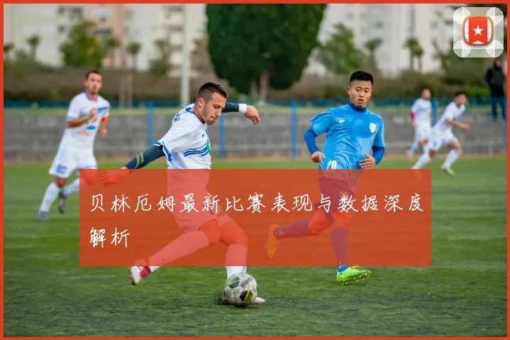 贝林厄姆最新比赛表现与数据深度解析
