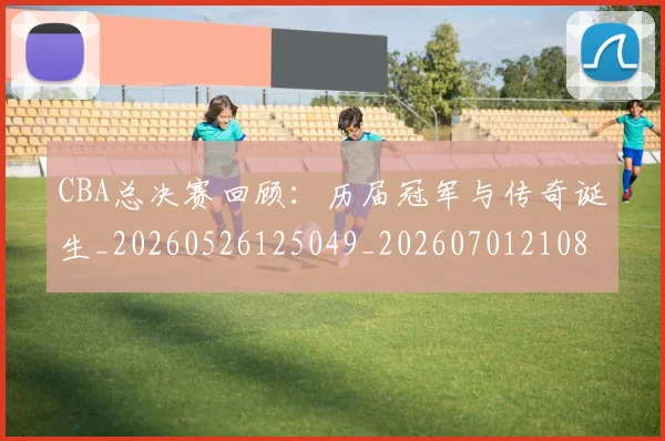 CBA总决赛回顾:历届冠军与传奇诞生_20260526125049_20260701210804