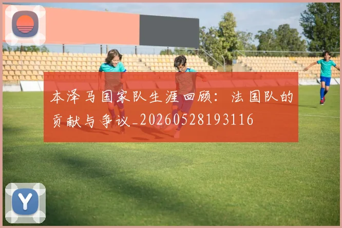 本泽马国家队生涯回顾:法国队的贡献与争议_20260528193116