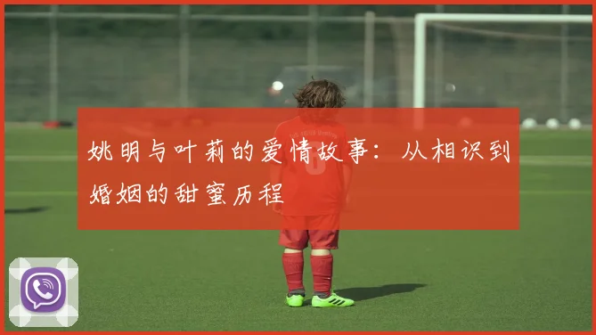 姚明与叶莉的爱情故事：从相识到婚姻的甜蜜历程
