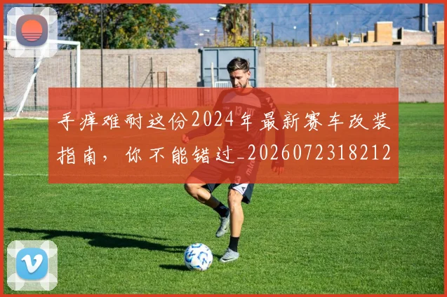 手痒难耐这份2024年最新赛车改装指南,你不能错过_20260723182121