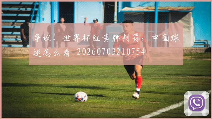 争议！世界杯红黄牌判罚，中国球迷怎么看_20260703210754