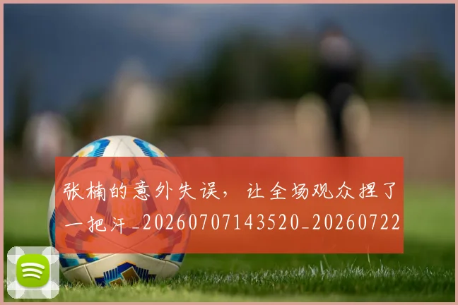张楠的意外失误，让全场观众捏了一把汗_20260707143520_20260722155329