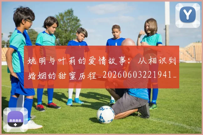 姚明与叶莉的爱情故事：从相识到婚姻的甜蜜历程_20260603221941_20260703232504