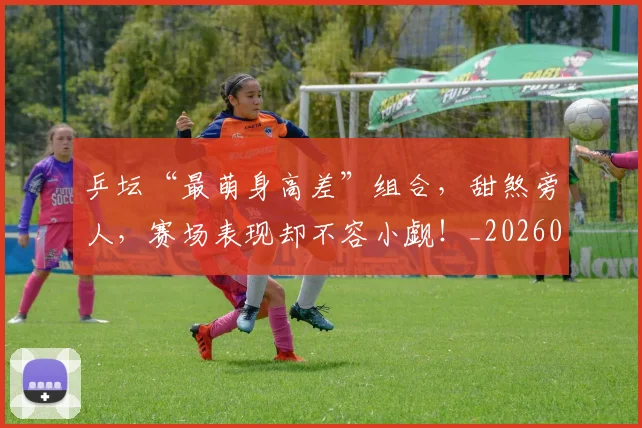 乒坛“最萌身高差”组合，甜煞旁人，赛场表现却不容小觑！_20260707143327