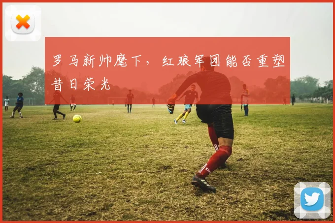 罗马新帅麾下，红狼军团能否重塑昔日荣光