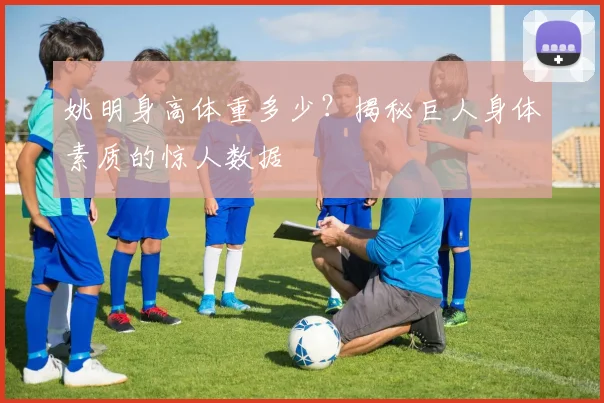姚明身高体重多少？揭秘巨人身体素质的惊人数据