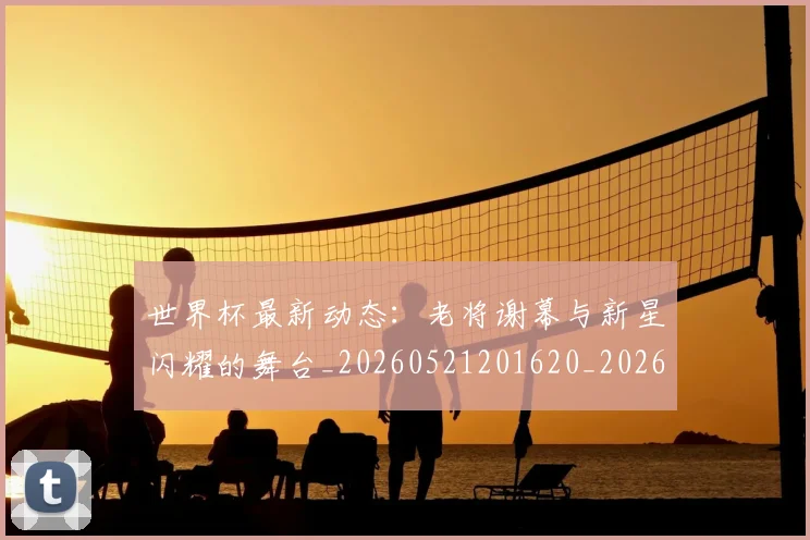 世界杯最新动态：老将谢幕与新星闪耀的舞台_20260521201620_20260702174252